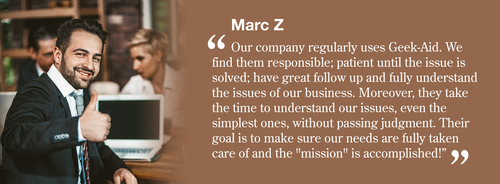 Marc Z - Our company regularly uses Geek-Aid. We find them responsible; patient until the issue is solved; have great follow up and fully understand the issues of our business. Moreover, they take the time to understand our issues, even the simplest ones, without passing judgment. Their goal is to make sure our needs are fully taken care of and the 'mission' is accomplished!”